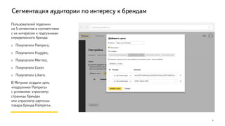 Сегментация аудитории по интересу к брендам
9
Пользователей поделили
на 5 сегментов в соответствии
с их интересом к подгузникам
определенного бренда:
› Покупатели Pampers;
› Покупатели Huggies;
› Покупатели Merries;
› Покупатели Goon;
› Покупатели Libero.
В Метрике создали цель
«подгузники Pampers»
с условиями «просмотр
страницы бренда»
или «просмотр карточки
товара бренда Pampers».
metrika.yandex.ru
 