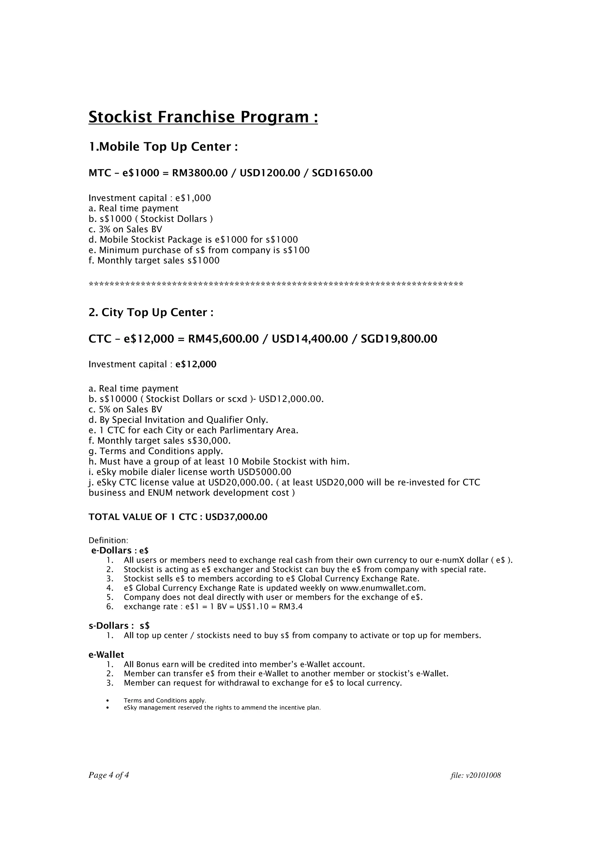 Stockist Franchise Program :
1.Mobile Top Up Center :

MTC – e$1000 = RM3800.00 / USD1200.00 / SGD1650.00

Investment capital : e$1,000
a. Real time payment
b. s$1000 ( Stockist Dollars )
c. 3% on Sales BV
d. Mobile Stockist Package is e$1000 for s$1000
e. Minimum purchase of s$ from company is s$100
f. Monthly target sales s$1000

************************************************************************

2. City Top Up Center :

CTC – e$12,000 = RM45,600.00 / USD14,400.00 / SGD19,800.00

Investment capital : e$12,000

a. Real time payment
b. s$10000 ( Stockist Dollars or scxd )- USD12,000.00.
c. 5% on Sales BV
d. By Special Invitation and Qualifier Only.
e. 1 CTC for each City or each Parlimentary Area.
f. Monthly target sales s$30,000.
g. Terms and Conditions apply.
h. Must have a group of at least 10 Mobile Stockist with him.
i. eSky mobile dialer license worth USD5000.00
j. eSky CTC license value at USD20,000.00. ( at least USD20,000 will be re-invested for CTC
business and ENUM network development cost )

TOTAL VALUE OF 1 CTC : USD37,000.00

Definition:
e-Dollars : e$
    1.   All users or members need to exchange real cash from their own currency to our e-numX dollar ( e$ ).
    2.   Stockist is acting as e$ exchanger and Stockist can buy the e$ from company with special rate.
    3.   Stockist sells e$ to members according to e$ Global Currency Exchange Rate.
    4.   e$ Global Currency Exchange Rate is updated weekly on www.enumwallet.com.
    5.   Company does not deal directly with user or members for the exchange of e$.
    6.   exchange rate : e$1 = 1 BV = US$1.10 = RM3.4

s-Dollars : s$
    1.   All top up center / stockists need to buy s$ from company to activate or top up for members.

e-Wallet
    1.   All Bonus earn will be credited into member’s e-Wallet account.
    2.   Member can transfer e$ from their e-Wallet to another member or stockist’s e-Wallet.
    3.   Member can request for withdrawal to exchange for e$ to local currency.

    •    Terms and Conditions apply.
    •    eSky management reserved the rights to ammend the incentive plan.




Page 4 of 4                                                                                     file: v20101008
 