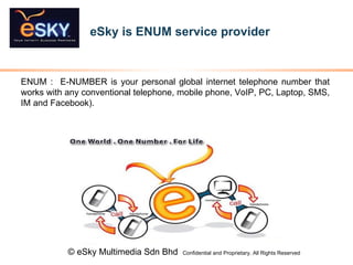 eSky is ENUM service provider  © eSky Multimedia Sdn Bhd  Confidential and Proprietary. All Rights Reserved   ENUM :  E-NUMBER is your personal global internet telephone number that works with any conventional telephone, mobile phone, VoIP, PC, Laptop, SMS, IM and Facebook) . 