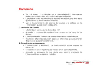 Contenido
    •  Ver qué espera cada miembro del equipo del ejercicio y ver qué se
       espera en conjunto para reforzar todavía más el objetivo.
    • Comprobar cómo nos limitamos a nosotros mismos mucho más de lo
       que sabemos que nos estamos limitando.
     * Ver el funcionamiento del sistema del equipo y la calidad de la
         interacción que se da en cada parte.
3. La Gestión del cambio
    •  ¿Defiendo mi opinión o me defiendo a mí?
    •  Aprender a cambiar de opinión si nos convencen las ideas de los
       demás.
     • Cómo plantear los cambios de opinión reduciendo las resistencias.
     • Resultados diferentes requieren acciones diferentes que provendrán
       de personas que piensan diferente.
4. Comunicación entre personas
     • Comunicación y eficiencia. La comunicación social mejora la
       eficiencia.
     • Socializar con los compañeros de trabajo en un contexto distinto.
     • Aprender a reconocer lo que siente una persona mediante la
       interpretación de señales no verbales.
 
