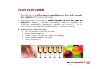 Sobre open-senses
•   Open-Senses es la única agencia especializada en innovación sensorial
    con fragancias, alimentación y bebidas.

•   Proporcionamos soporte en la gestión sensorial de totas las fases de
    innovación: ideación, definición conceptual, diseño y desarrollo de
    producto, optimización, reingeniería, estudios de mercado y de la
    competencia, seguimiento tras el lanzamiento y reposicionamiento.

•   Nuestros servicios se centran en:
     – Tests de producto con Consumidores.
     – Análisis sensorial experto.
     – Proyectos de Innovación de productos y servicios.
     – Consultoría de marketing sensorial.
     – Formación sensorial.
 