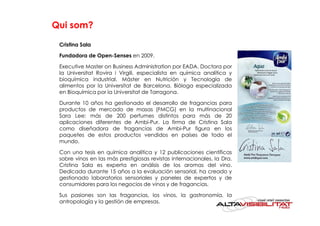 Qui som?

 Cristina Sala

 Fundadora de Open-Senses en 2009.

 Executive Master on Business Administration por EADA. Doctora por
 la Universitat Rovira i Virgili, especialista en química analítica y
 bioquímica industrial. Máster en Nutrición y Tecnología de
 alimentos por la Universitat de Barcelona. Bióloga especializada
 en Bioquímica por la Universitat de Tarragona.

 Durante 10 años ha gestionado el desarrollo de fragancias para
 productos de mercado de masas (FMCG) en la multinacional
 Sara Lee: más de 200 perfumes distintos para más de 20
 aplicaciones diferentes de Ambi-Pur. La firma de Cristina Sala
 como diseñadora de fragancias de Ambi-Pur figura en los
 paquetes de estos productos vendidos en países de todo el
 mundo.

 Con una tesis en química analítica y 12 publicaciones científicas
 sobre vinos en las más prestigiosas revistas internacionales, la Dra.
 Cristina Sala es experta en análisis de los aromas del vino.
 Dedicada durante 15 años a la evaluación sensorial, ha creado y
 gestionado laboratorios sensoriales y paneles de expertos y de
 consumidores para los negocios de vinos y de fragancias.

 Sus pasiones son las fragancias, los vinos, la gastronomía, la
 antropología y la gestión de empresas.
 