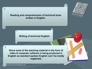 Reading and comprehension of technical texts
written in English.
Writing of technical English.
Since most of the teaching material in the form of
video & computer software is being produced in
English as standard spoken English can’t be totally
neglected.
 