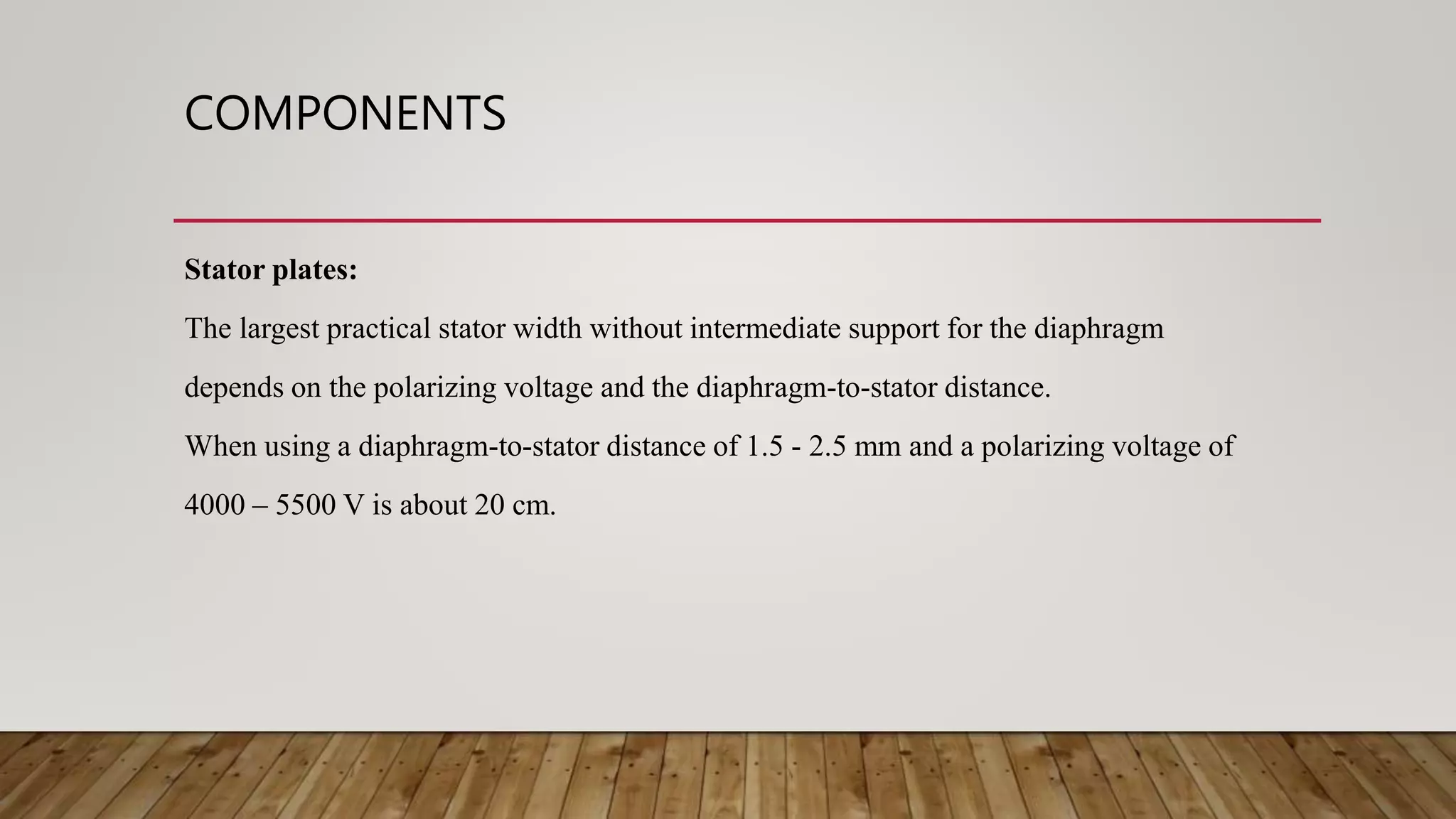 COMPONENTS
Stator plates:
The largest practical stator width without intermediate support for the diaphragm
depends on the polarizing voltage and the diaphragm-to-stator distance.
When using a diaphragm-to-stator distance of 1.5 - 2.5 mm and a polarizing voltage of
4000 – 5500 V is about 20 cm.
 