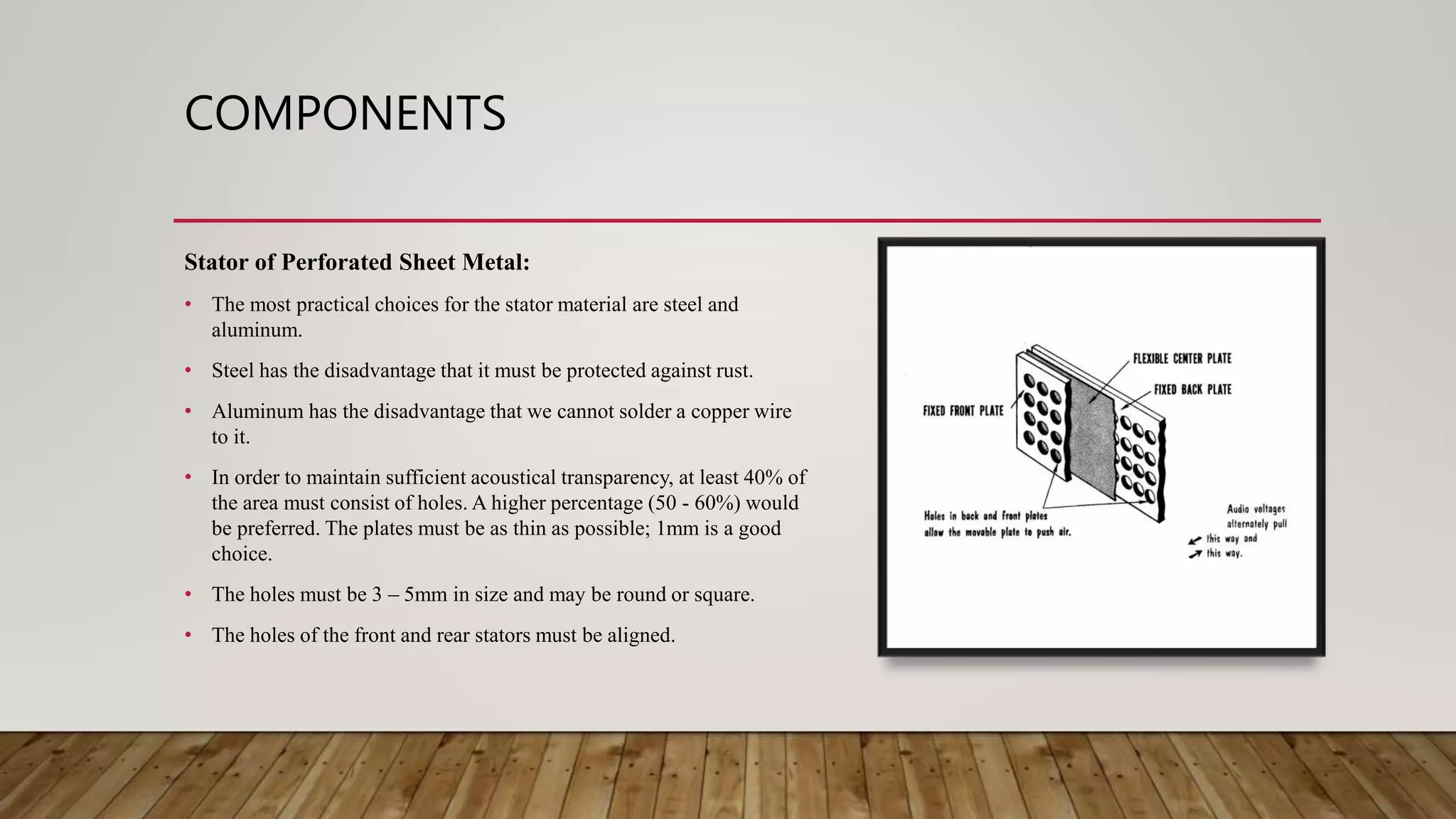 COMPONENTS
Stator of Perforated Sheet Metal:
• The most practical choices for the stator material are steel and
aluminum.
• Steel has the disadvantage that it must be protected against rust.
• Aluminum has the disadvantage that we cannot solder a copper wire
to it.
• In order to maintain sufficient acoustical transparency, at least 40% of
the area must consist of holes. A higher percentage (50 - 60%) would
be preferred. The plates must be as thin as possible; 1mm is a good
choice.
• The holes must be 3 – 5mm in size and may be round or square.
• The holes of the front and rear stators must be aligned.
 