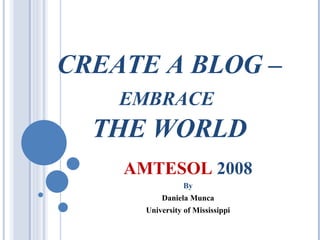CREATE A BLOG –  EMBRACE   THE WORLD AMTESOL  2008 By Daniela Munca University of Mississippi 