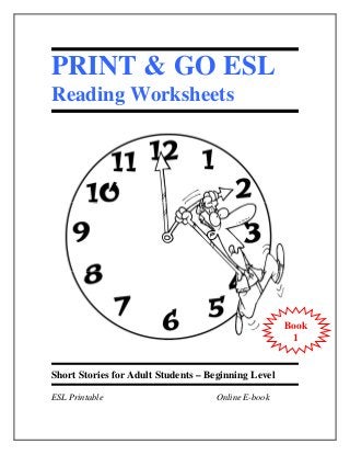 PRINT & GO ESL
Reading Worksheets




                                                     Book
                                                      1


Short Stories for Adult Students – Beginning Level

ESL Printable                       Online E-book
 