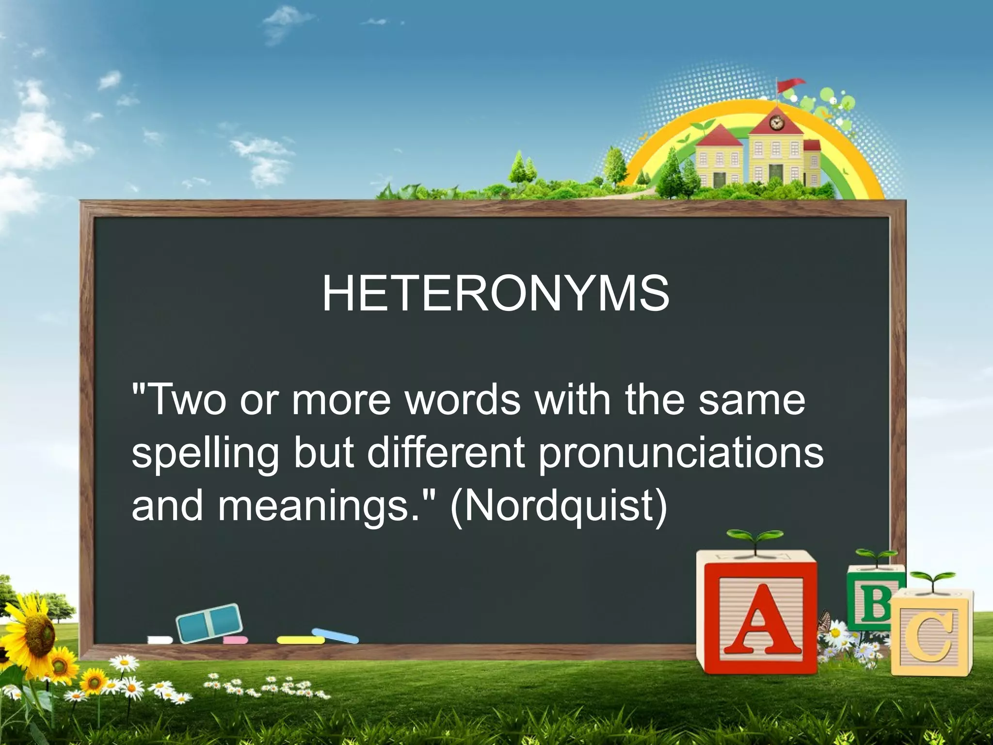 HETERONYMS
"Two or more words with the same
spelling but different pronunciations
and meanings." (Nordquist)