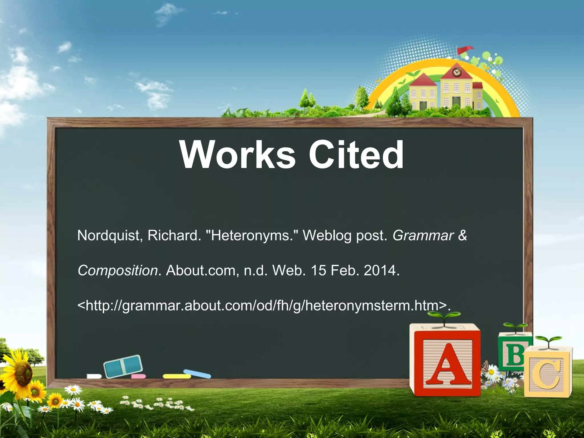 Works Cited
Nordquist, Richard. "Heteronyms." Weblog post. Grammar &
Composition. About.com, n.d. Web. 15 Feb. 2014.
<http://grammar.about.com/od/fh/g/heteronymsterm.htm>.