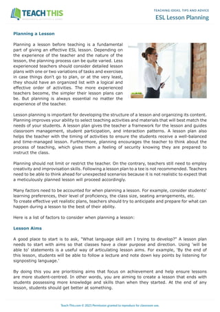 TEACHING IDEAS, TIPS AND ADVICE
ESL Lesson Planning
Planning a Lesson
Planning a lesson before teaching is a fundamental
part of giving an effective ESL lesson. Depending on
the experience of the teacher and the nature of the
lesson, the planning process can be quite varied. Less
experienced teachers should consider detailed lesson
plans with one or two variations of tasks and exercises
in case things don't go to plan, or at the very least,
they should have an organized list with a logical and
effective order of activities. The more experienced
teachers become, the simpler their lesson plans can
be. But planning is always essential no matter the
experience of the teacher.
Lesson planning is important for developing the structure of a lesson and organizing its content.
Planning improves your ability to select teaching activities and materials that will best match the
needs of your students. A lesson plan gives the teacher a framework for the lesson and guides
classroom management, student participation, and interaction patterns. A lesson plan also
helps the teacher with the timing of activities to ensure the students receive a well-balanced
and time-managed lesson. Furthermore, planning encourages the teacher to think about the
process of teaching, which gives them a feeling of security knowing they are prepared to
instruct the class.
Planning should not limit or restrict the teacher. On the contrary, teachers still need to employ
creativity and improvisation skills. Following a lesson plan to a tee is not recommended. Teachers
need to be able to think ahead for unexpected scenarios because it is not realistic to expect that
a meticulously planned lesson will proceed accordingly.
Many factors need to be accounted for when planning a lesson. For example, consider students'
learning preferences, their level of proficiency, the class size, seating arrangements, etc.
To create effective yet realistic plans, teachers should try to anticipate and prepare for what can
happen during a lesson to the best of their ability.
Here is a list of factors to consider when planning a lesson:
Lesson Aims
A good place to start is to ask, "What language skill am I trying to develop?" A lesson plan
needs to start with aims so that classes have a clear purpose and direction. Using 'will be
able to' statements is a useful way of articulating lesson aims. For example, 'By the end of
this lesson, students will be able to follow a lecture and note down key points by listening for
signposting language.'
By doing this you are prioritising aims that focus on achievement and help ensure lessons
are more student-centred. In other words, you are aiming to create a lesson that ends with
students possessing more knowledge and skills than when they started. At the end of any
lesson, students should get better at something.
Teach-This.com © 2021 Permission granted to reproduce for classroom use.
WORKSHEETS, ACTIVITIES & GAMES
 