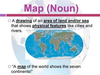 Map (Noun) 
◻ A drawing of an area of land and/or sea 
that shows physical features like cities and 
rivers. 
◻ “A map of the world shows the seven 
continents!” 
 