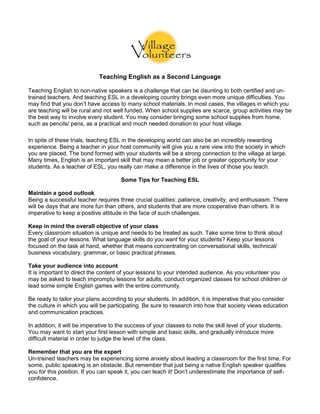 Teaching English as a Second Language
Teaching English to non-native speakers is a challenge that can be daunting to both certified and un-
trained teachers. And teaching ESL in a developing country brings even more unique difficulties. You
may find that you don’t have access to many school materials. In most cases, the villages in which you
are teaching will be rural and not well funded. When school supplies are scarce, group activities may be
the best way to involve every student. You may consider bringing some school supplies from home,
such as pencils/ pens, as a practical and much needed donation to your host village.
In spite of these trials, teaching ESL in the developing world can also be an incredibly rewarding
experience. Being a teacher in your host community will give you a rare view into the society in which
you are placed. The bond formed with your students will be a strong connection to the village at large.
Many times, English is an important skill that may mean a better job or greater opportunity for your
students. As a teacher of ESL, you really can make a difference in the lives of those you teach.
Some Tips for Teaching ESL
Maintain a good outlook
Being a successful teacher requires three crucial qualities: patience, creativity, and enthusiasm. There
will be days that are more fun than others, and students that are more cooperative than others. It is
imperative to keep a positive attitude in the face of such challenges.
Keep in mind the overall objective of your class
Every classroom situation is unique and needs to be treated as such. Take some time to think about
the goal of your lessons. What language skills do you want for your students? Keep your lessons
focused on the task at hand, whether that means concentrating on conversational skills, technical/
business vocabulary, grammar, or basic practical phrases.
Take your audience into account
It is important to direct the content of your lessons to your intended audience. As you volunteer you
may be asked to teach impromptu lessons for adults, conduct organized classes for school children or
lead some simple English games with the entire community.
Be ready to tailor your plans according to your students. In addition, it is imperative that you consider
the culture in which you will be participating. Be sure to research into how that society views education
and communication practices.
In addition, it will be imperative to the success of your classes to note the skill level of your students.
You may want to start your first lesson with simple and basic skills, and gradually introduce more
difficult material in order to judge the level of the class.
Remember that you are the expert
Un-trained teachers may be experiencing some anxiety about leading a classroom for the first time. For
some, public speaking is an obstacle. But remember that just being a native English speaker qualifies
you for this position. If you can speak it, you can teach it! Don’t underestimate the importance of self-
confidence.
 