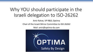Why YOU should participate in the
Israeli delegation to ISO-26262
Amir Rahat, VP R&D, Optima
Chair of the Israeli Mirror Committee to ISO-26262
Mail: amir@optima-da.com
Safety By Design
 