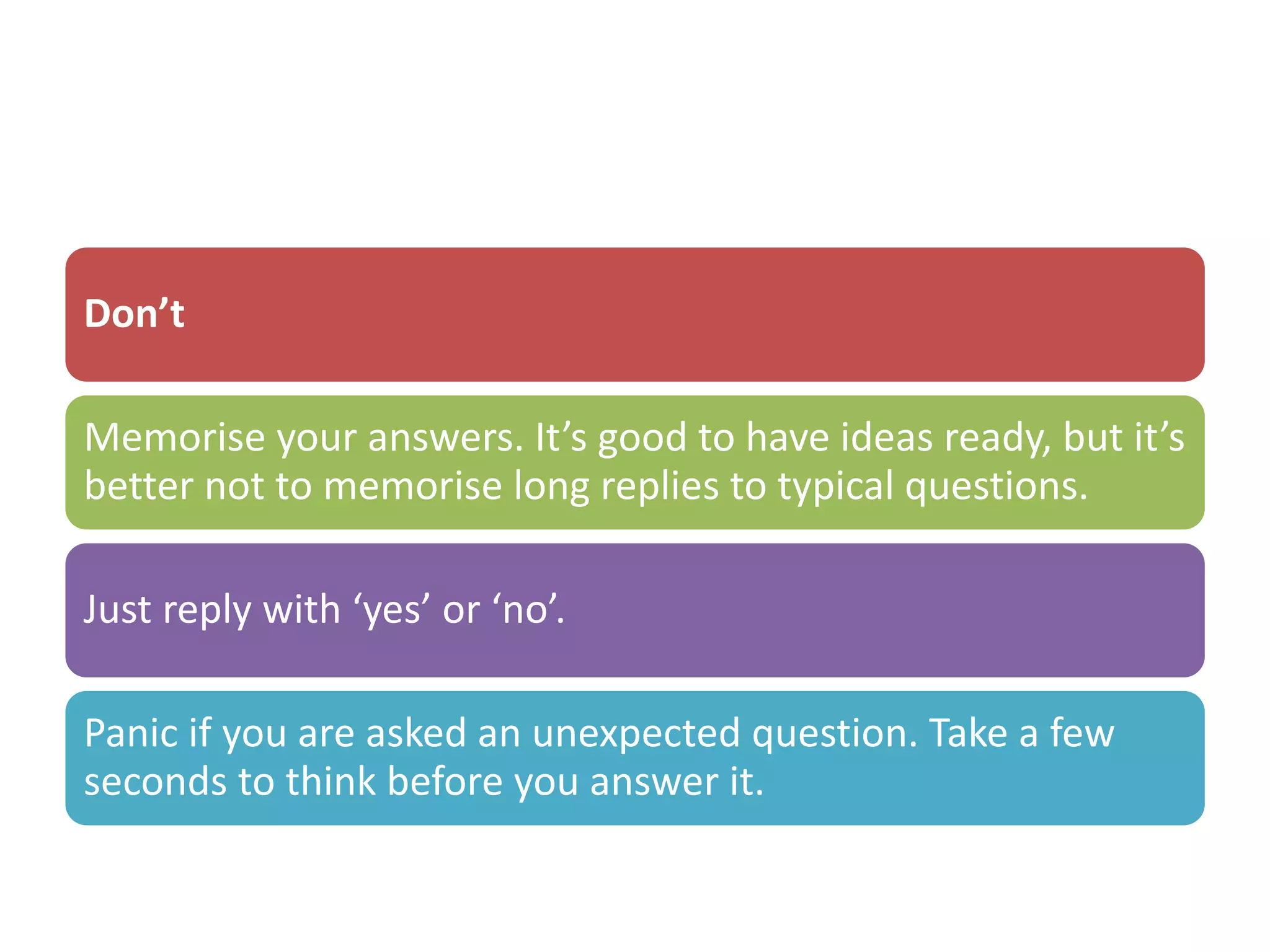 Don’t
Memorise your answers. It’s good to have ideas ready, but it’s
better not to memorise long replies to typical questions.
Just reply with ‘yes’ or ‘no’.
Panic if you are asked an unexpected question. Take a few
seconds to think before you answer it.
 