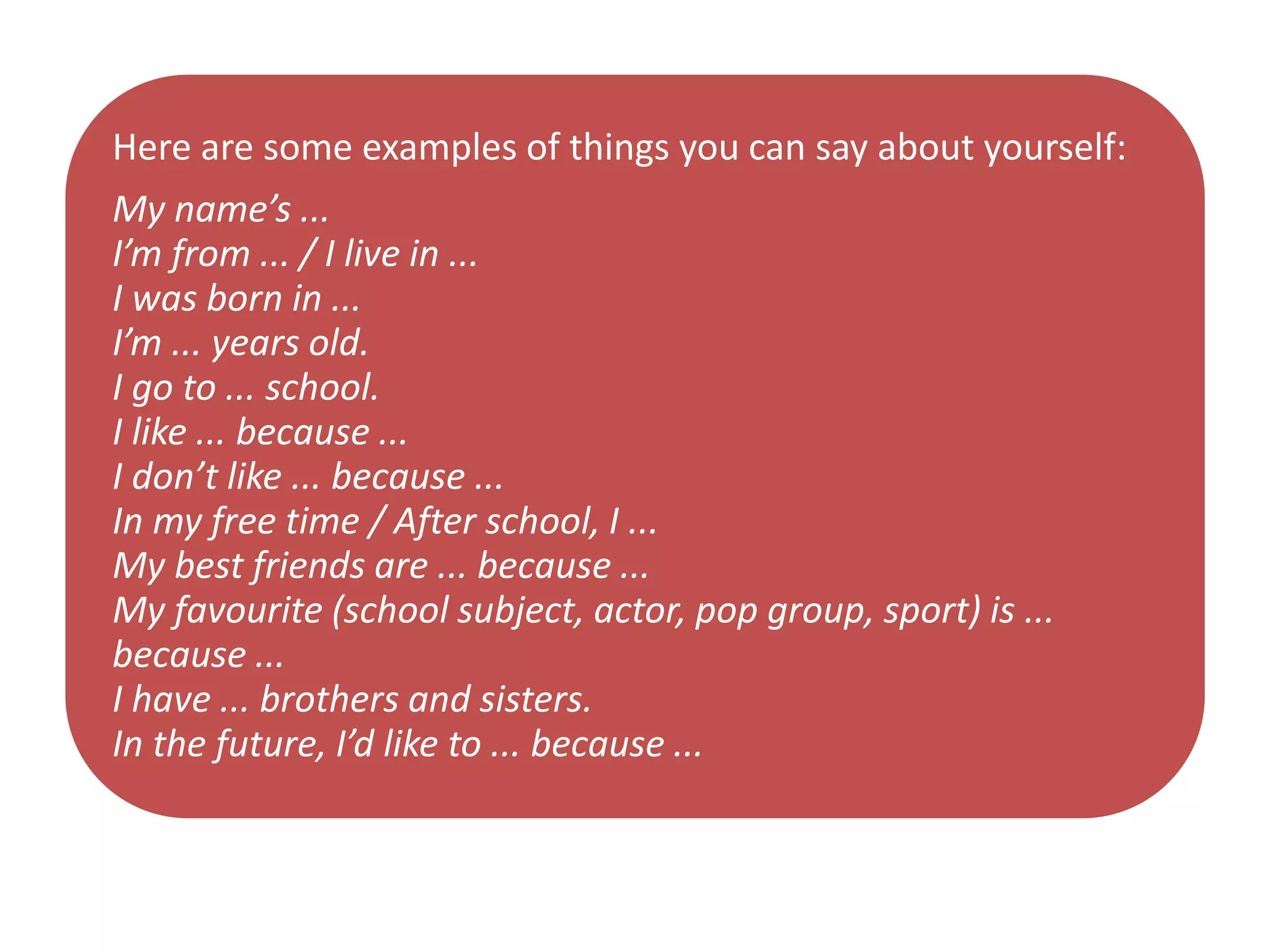 Here are some examples of things you can say about yourself:
My name’s ...
I’m from ... / I live in ...
I was born in ...
I’m ... years old.
I go to ... school.
I like ... because ...
I don’t like ... because ...
In my free time / After school, I ...
My best friends are ... because ...
My favourite (school subject, actor, pop group, sport) is ...
because ...
I have ... brothers and sisters.
In the future, I’d like to ... because ...
 