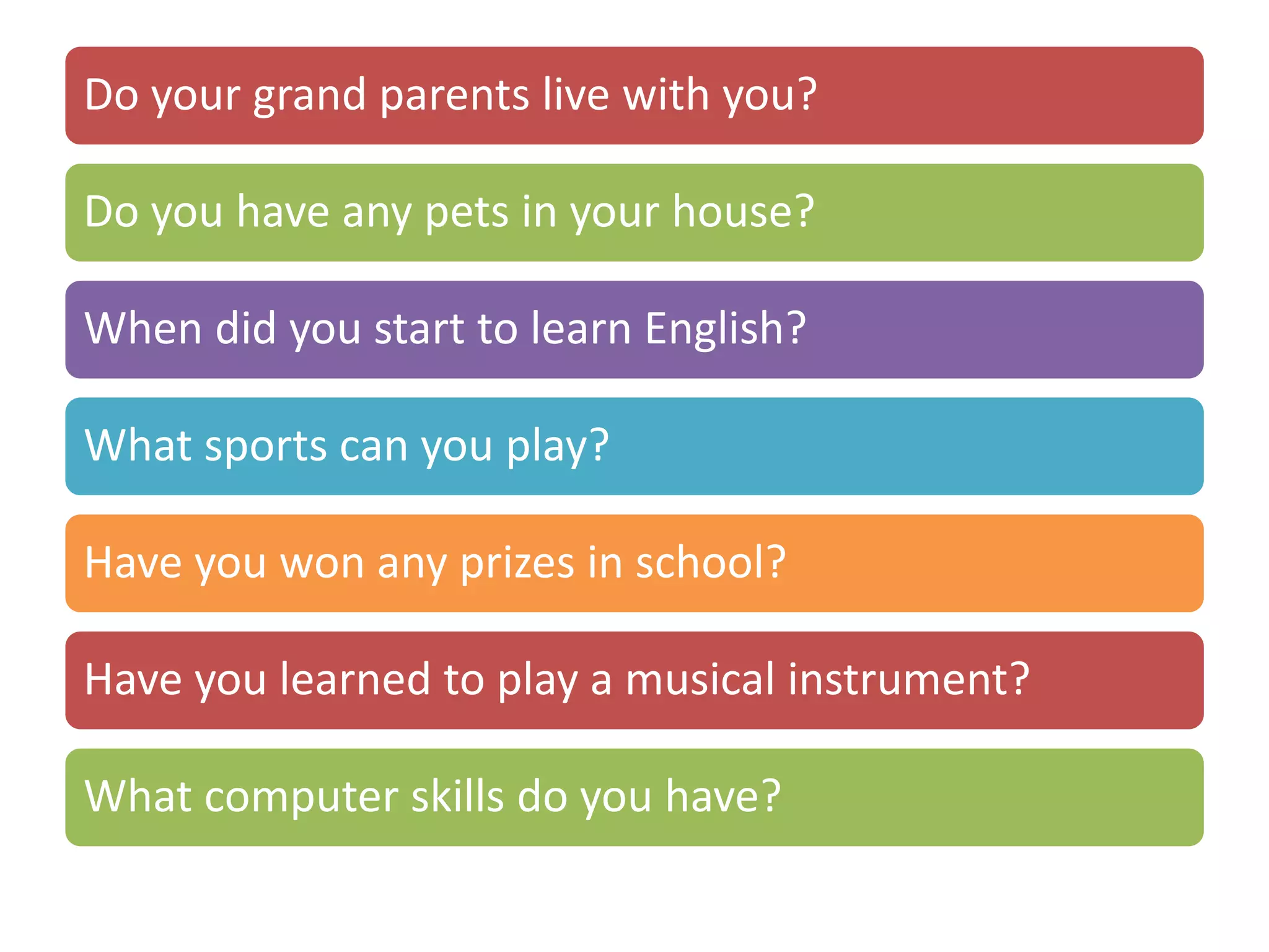 Do your grand parents live with you?
Do you have any pets in your house?
When did you start to learn English?
What sports can you play?
Have you won any prizes in school?
Have you learned to play a musical instrument?
What computer skills do you have?
 