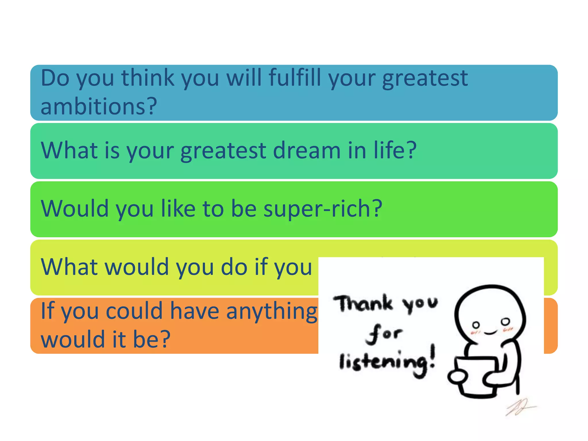 Do you think you will fulfill your greatest
ambitions?
What is your greatest dream in life?
Would you like to be super-rich?
What would you do if you won the lottery?
If you could have anything you wanted, what
would it be?
 