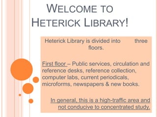WELCOME TO
HETERICK LIBRARY!
Heterick Library is divided into three
floors.
First floor – Public services, circulation and
reference desks, reference collection,
computer labs, current periodicals,
microforms, newspapers & new books.
In general, this is a high-traffic area and
not conducive to concentrated study.
 