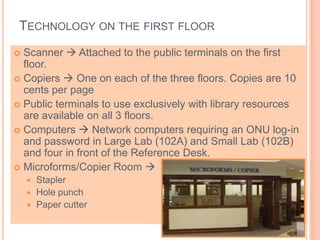 TECHNOLOGY ON THE FIRST FLOOR
 Scanner  Attached to the public terminals on the first
floor.
 Copiers  One on each of the three floors. Copies are 10
cents per page
 Public terminals to use exclusively with library resources
are available on all 3 floors.
 Computers  Network computers requiring an ONU log-in
and password in Large Lab (102A) and Small Lab (102B)
and four in front of the Reference Desk.
 Microforms/Copier Room 
 Stapler
 Hole punch
 Paper cutter
 
