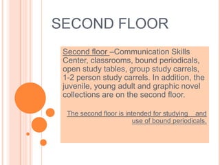 SECOND FLOOR
Second floor –Communication Skills
Center, classrooms, bound periodicals,
open study tables, group study carrels,
1-2 person study carrels. In addition, the
juvenile, young adult and graphic novel
collections are on the second floor.
The second floor is intended for studying and
use of bound periodicals.
 