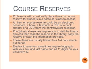 COURSE RESERVES
 Professors will occasionally place items on course
reserve for students in a particular class to access.
 An item on course reserve could be an electronic
document, a book, a textbook, a PDF of a book
chapter or a DVD from the print/physical collection.
 Print/physical reserves require you to visit the library.
You can then read the reserve in the library, copy the
reserve or scan the information provided.
 These items are usually limited to a 1-4 hour check-
out period.
 Electronic reserves sometimes require logging in
with your first and last name and all 11 digits on your
university ID.
HML
 