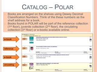 CATALOG – POLAR
o Books are arranged on the shelves using Dewey Decimal
Classification Numbers. Think of the these numbers as the
shelf address for a book.
o Books found in POLAR will be part of the reference collection
(1st floor), juvenile collection (2nd floor), the circulating
collection (3rd floor) or e-books available online.
e-book
reference
circulating
e-book
 