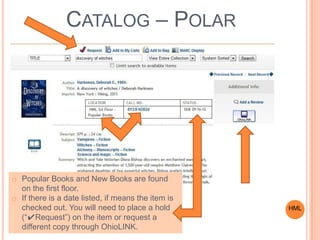 CATALOG – POLAR
HML
o Popular Books and New Books are found
on the first floor.
o If there is a date listed, if means the item is
checked out. You will need to place a hold
(“✔Request”) on the item or request a
different copy through OhioLINK.
 