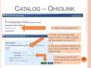 3. Select Ohio Northern U.
4. Enter your first and last
name and all 11 digits exactly
as they appear on your ID.
5. Be sure to select Heterick as
your pick up location and then
click submit.
6. An email will be sent
when the item is ready for
pickup.
CATALOG – OHIOLINK
HML
 