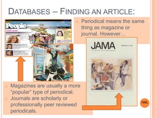 DATABASES – FINDING AN ARTICLE:
o Magazines are usually a more
“popular” type of periodical.
o Journals are scholarly or
professionally peer reviewed
periodicals.
o Periodical means the same
thing as magazine or
journal. However…
HML
 