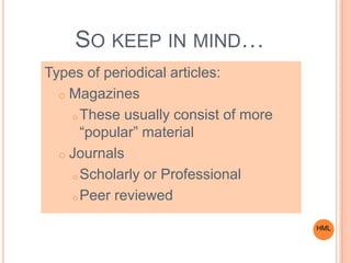 SO KEEP IN MIND…
Types of periodical articles:
o Magazines
o These usually consist of more
“popular” material
o Journals
o Scholarly or Professional
o Peer reviewed
HML
 