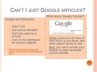 CAN’T I JUST GOOGLE ARTICLES?
Google and Wikipedia:
o Aren’t evil
o Can prove valuable
o Can’t be used as a
source
o Turn to the databases
for source material
From the University of Wisconsin
Library, worksheet for evaluating web
sites
What about Google Scholar?
o Good: gives you an idea of
how much is out there, and
what search terms to use
o Bad: you can’t narrow your
search by peer reviewed
journal articles
HML
 