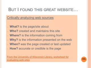 BUT I FOUND THIS GREAT WEBSITE…
Critically analyzing web sources
o What? is the page/site about
o Who? created and maintains this site
o Where? is the information coming from
o Why? is the information presented on the web
o When? was the page created or last updated
o How? accurate or credible is the page
From the University of Wisconsin Library, worksheet for
evaluating web sites HML
 