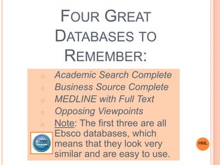 FOUR GREAT
DATABASES TO
REMEMBER:
o Academic Search Complete
o Business Source Complete
o MEDLINE with Full Text
o Opposing Viewpoints
o Note: The first three are all
Ebsco databases, which
means that they look very
similar and are easy to use.
HML
 