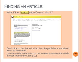 FINDING AN ARTICLE:
o What if the button DOESN’T find it?
o Don’t click on the link to try find it on the publisher’s website (it
won’t be free there).
o Use the article information on this screen to request the article
through Interlibrary Loan (ILL).
HML
 