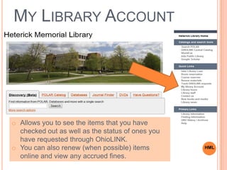 MY LIBRARY ACCOUNT
o Allows you to see the items that you have
checked out as well as the status of ones you
have requested through OhioLINK.
o You can also renew (when possible) items
online and view any accrued fines.
HML
 
