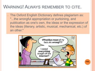 WARNING! ALWAYS REMEMBER TO CITE.
o The Oxford English Dictionary defines plagiarism as:
"...the wrongful appropriation or purloining, and
publication as one's own, the ideas or the expression of
the ideas (literary, artistic, musical, mechanical, etc.) of
an other."
HML
 