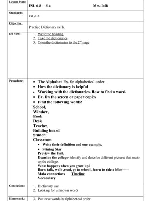 Lesson Plan:

ESL 6-8

#1a

Mrs. Ioffe

Standards:
ESL-1-5
Objective:

Practice Dictionary skills.
Do Now:

1. Write the heading
2. Take the dictionaries
3. Open the dictionaries to the 2nd page

Procedure:

• The Alphabet. Ex. 0n alphabetical order.
• How the dictionary is helpful
• Working with the dictionaries. How to find a word.
• Ex. On the screen or paper copies
• Find the following words:
School,
Window,
Book
Desk
Teacher,
Building board
Student
Classroom
• Write their definition and one example.
• Shining Star
Preview the Unit.
Examine the collage- identify and describe different pictures that make
up the collage.
What happens when you grow up?
Born, talk, walk ,read, go to school , learn to ride a bike-----Make connections
Timeline
Vocabulary

Conclusion:

1. Dictionary use
2. Looking for unknown words

Homework:

3. Put these words in alphabetical order

 