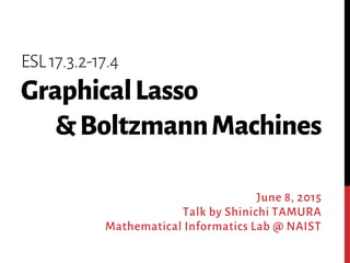 ESL17.3.2-17.4
GraphicalLasso
&BoltzmannMachines
June 8, 2015
Talk by Shinichi TAMURA
Mathematical Informatics Lab @ NAIST
 