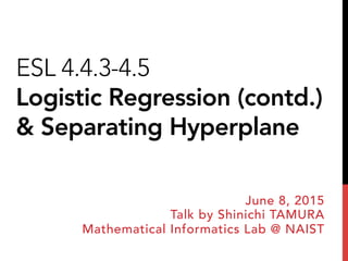 ESL 4.4.3-4.5
Logistic Regression (contd.)
& Separating Hyperplane
June 8, 2015
Talk by Shinichi TAMURA
Mathematical Informatics Lab @ NAIST
 