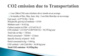 I use 30km CNG auto rickshaw drive/ month on an average.
 In months of Dec, May, June, July ; I use bike 8km/day on an average
Fuel used = (12*75/30) = 30 lit
SG(specific gravity) of methane = 0.554
Methane used = 16.62 kg
Carbon content in CH4 = (12/16)*16.12
CO2 emitted = (12/16)*12.465*(44/12) = 34.278 kg/year
Total ride on bike = 720 km
Petrol consumed = 720/60 = 12 liters
Specific Gravity of petrol = 0.82
Petrol consumed in kg = 9.84 kg
CO2 emitted = (44/12)(9.84) = 36.08 kg/year
Total CO2 emission = 0.192kg/day


 