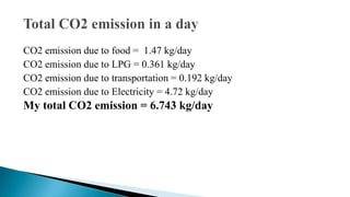 CO2 emission due to food = 1.47 kg/day
CO2 emission due to LPG = 0.361 kg/day
CO2 emission due to transportation = 0.192 kg/day
CO2 emission due to Electricity = 4.72 kg/day

My total CO2 emission = 6.743 kg/day

 