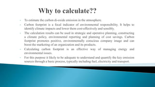 •
•

•

•

•

To estimate the carbon di-oxide emission in the atmosphere.
Carbon footprint is a focal indicator of environmental responsibility. It helps to
identify climate impacts and lower them cost-effectively and sensibly.
The calculation results can be used in strategic and operative planning, constructing
a climate policy, environmental reporting and planning of cost savings. Carbon
footprint promotes positive, environmentally conscious company image and can
boost the marketing of an organization and its products.
Calculating carbon footprint is an effective way of managing energy and
environmental issues.
For this purpose it likely to be adequate to understand and quantify the key emission
sources through a basic process, typically including fuel, electricity and transport.

 