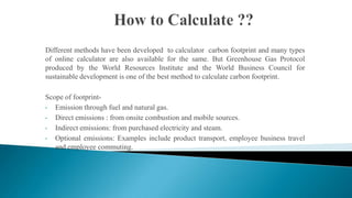 Different methods have been developed to calculator carbon footprint and many types
of online calculator are also available for the same. But Greenhouse Gas Protocol
produced by the World Resources Institute and the World Business Council for
sustainable development is one of the best method to calculate carbon footprint.
Scope of footprint•
Emission through fuel and natural gas.
•
Direct emissions : from onsite combustion and mobile sources.
•
Indirect emissions: from purchased electricity and steam.
•
Optional emissions: Examples include product transport, employee business travel
and employee commuting.

 