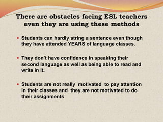 There are obstacles facing ESL teachers
even they are using these methods
 Students can hardly string a sentence even though
they have attended YEARS of language classes.
 They don’t have confidence in speaking their
second language as well as being able to read and
write in it.
 Students are not really motivated to pay attention
in their classes and they are not motivated to do
their assignments
 