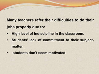 Many teachers refer their difficulties to do their
jobs properly due to:
• High level of indiscipline in the classroom.
• Students’ lack of commitment to their subject-
matter.
• students don't seem motivated
 