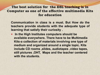 The best solution for the ESL teaching is in
Computer as one of the effective multimedia Kits
for education
Communication in class is a must. But How do the
teachers provide students with the adequate type of
learning that satisfy their curiosity .
 In the High Institutes computers should be
available everywhere. There have to be Multimedia
Kits-a collection of materials involving one type of
medium and organized around a single topic. Kits
include CD rooms ,slides, audiotapes ,video tapes,
still pictures ,OHT, Maps and the teacher centered
with the students.
 