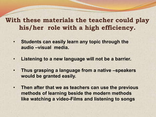 With these materials the teacher could play
his/her role with a high efficiency.
• Students can easily learn any topic through the
audio –visual media.
• Listening to a new language will not be a barrier.
• Thus grasping a language from a native –speakers
would be granted easily.
• Then after that we as teachers can use the previous
methods of learning beside the modern methods
like watching a video-Films and listening to songs
 