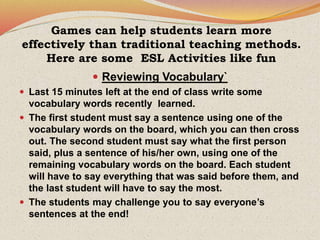Games can help students learn more
effectively than traditional teaching methods.
Here are some ESL Activities like fun
 Reviewing Vocabulary`
 Last 15 minutes left at the end of class write some
vocabulary words recently learned.
 The first student must say a sentence using one of the
vocabulary words on the board, which you can then cross
out. The second student must say what the first person
said, plus a sentence of his/her own, using one of the
remaining vocabulary words on the board. Each student
will have to say everything that was said before them, and
the last student will have to say the most.
 The students may challenge you to say everyone’s
sentences at the end!
 