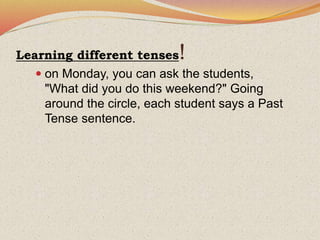 Learning different tenses!
 on Monday, you can ask the students,
"What did you do this weekend?" Going
around the circle, each student says a Past
Tense sentence.
 