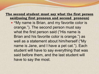 The second student must say what the first person
said(using first pronoun and second pronoun)
 “My name is Brian, and my favorite color is
orange.”). The second person must say
what the first person said (“His name is
Brian and his favorite color is orange.”) as
well as a statement about him/herself (“My
name is Jane, and I have a pet cat.”). Each
student will have to say everything that was
said before them, and the last student will
have to say the most.
 
